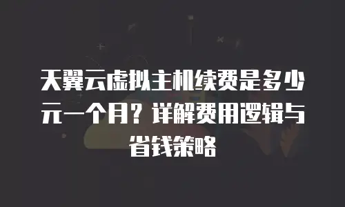 天翼云虚拟主机续费是多少元一个月？详解费用逻辑与省钱策略