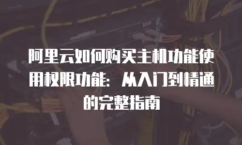 阿里云如何购买主机功能使用权限功能：从入门到精通的完整指南
