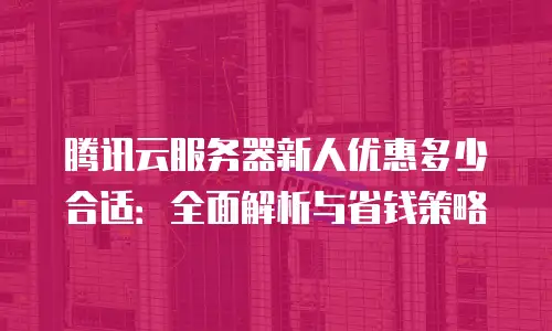腾讯云服务器新人优惠多少合适：全面解析与省钱策略