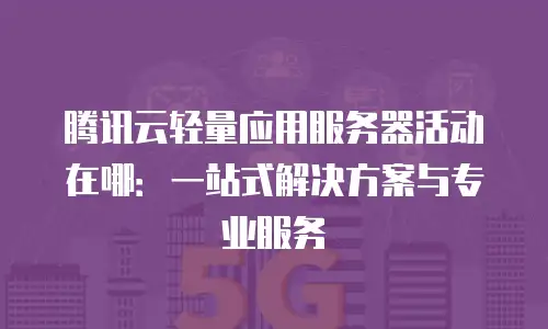 腾讯云轻量应用服务器活动在哪：一站式解决方案与专业服务