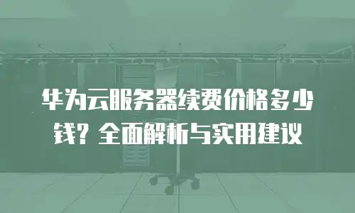华为云服务器续费价格多少钱？全面解析与实用建议