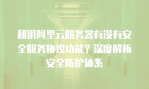 租用阿里云服务器有没有安全服务协议功能？深度解析安全防护体系
