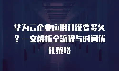 华为云企业应用升级要多久？一文解析全流程与时间优化策略