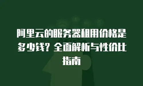阿里云的服务器租用价格是多少钱？全面解析与性价比指南