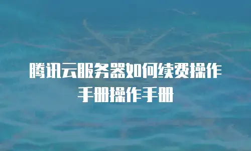 腾讯云服务器如何续费操作手册操作手册