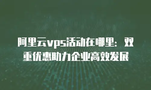 阿里云vps活动在哪里：双重优惠助力企业高效发展