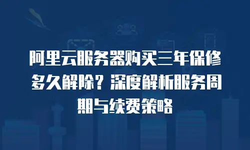 阿里云服务器购买三年保修多久解除？深度解析服务周期与续费策略