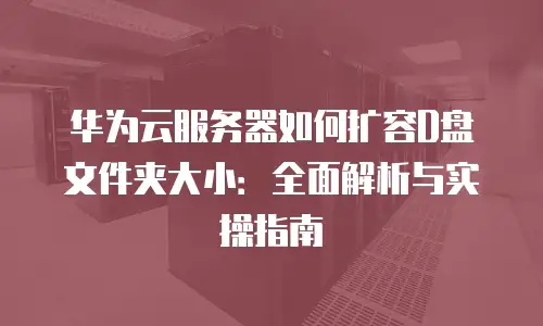 华为云服务器如何扩容D盘文件夹大小：全面解析与实操指南