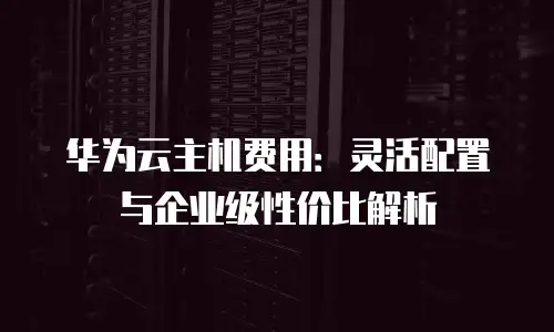 华为云主机费用：灵活配置与企业级性价比解析