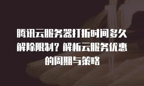腾讯云服务器打折时间多久解除限制？解析云服务优惠的周期与策略