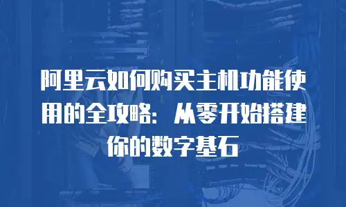 阿里云如何购买主机功能使用的全攻略：从零开始搭建你的数字基石