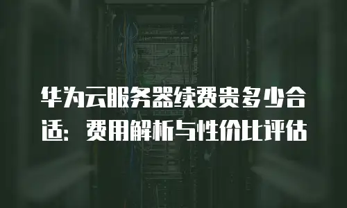 华为云服务器续费贵多少合适：费用解析与性价比评估