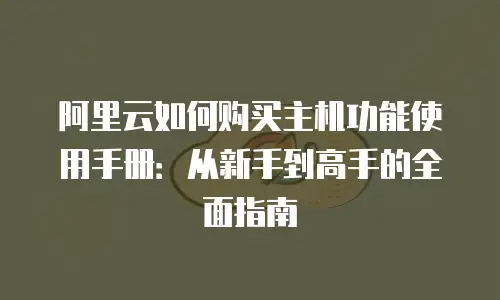 阿里云如何购买主机功能使用手册：从新手到高手的全面指南