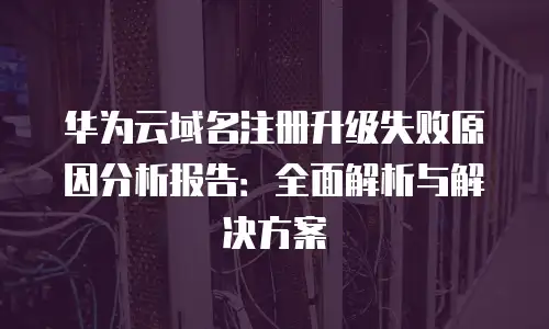 华为云域名注册升级失败原因分析报告：全面解析与解决方案