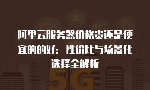 阿里云服务器价格贵还是便宜的的好：性价比与场景化选择全解析