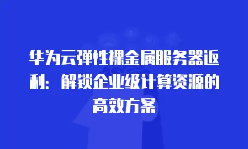 华为云弹性裸金属服务器返利：解锁企业级计算资源的高效方案