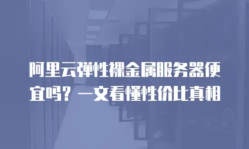 阿里云弹性裸金属服务器便宜吗？一文看懂性价比真相