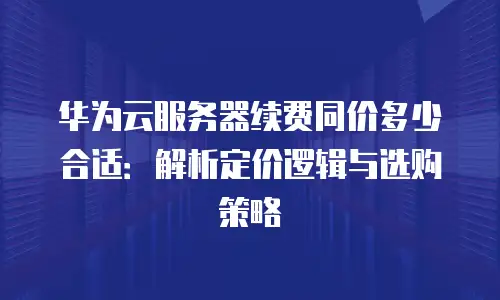 华为云服务器续费同价多少合适：解析定价逻辑与选购策略