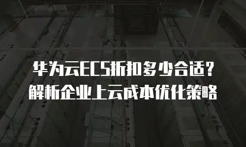 华为云ECS折扣多少合适？解析企业上云成本优化策略