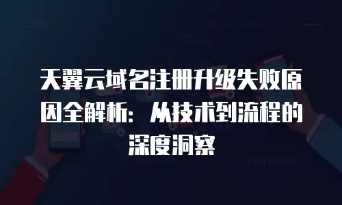 天翼云域名注册升级失败原因全解析：从技术到流程的深度洞察