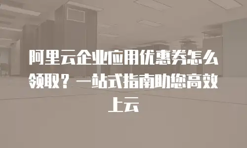 阿里云企业应用优惠券怎么领取？一站式指南助您高效上云
