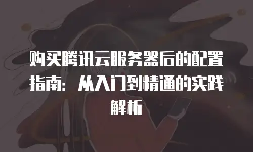 购买腾讯云服务器后的配置指南：从入门到精通的实践解析