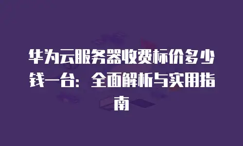华为云服务器收费标价多少钱一台：全面解析与实用指南