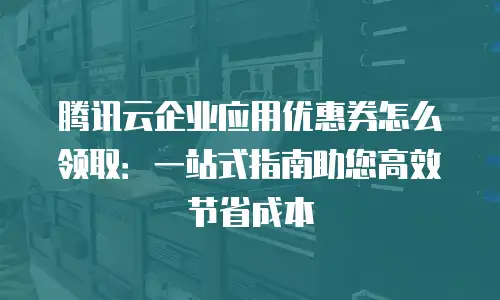 腾讯云企业应用优惠券怎么领取：一站式指南助您高效节省成本