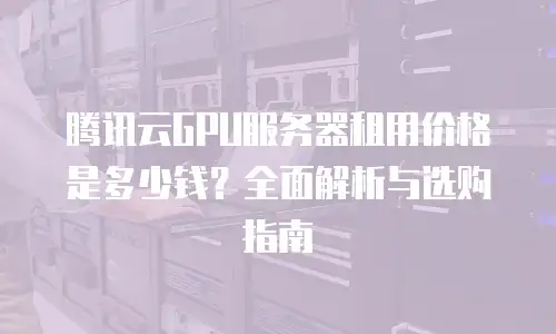 腾讯云GPU服务器租用价格是多少钱？全面解析与选购指南