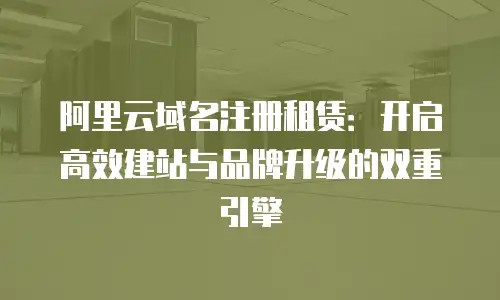 阿里云域名注册租赁：开启高效建站与品牌升级的双重引擎