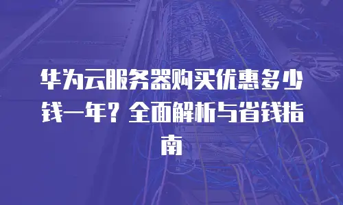 华为云服务器购买优惠多少钱一年？全面解析与省钱指南