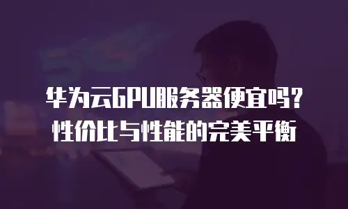 华为云GPU服务器便宜吗？性价比与性能的完美平衡