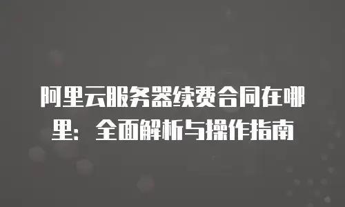 阿里云服务器续费合同在哪里：全面解析与操作指南