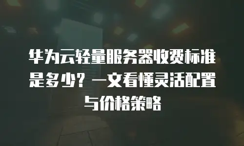华为云轻量服务器收费标准是多少？一文看懂灵活配置与价格策略