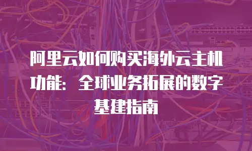 阿里云如何购买海外云主机功能：全球业务拓展的数字基建指南