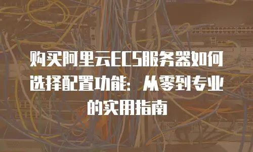 购买阿里云ECS服务器如何选择配置功能：从零到专业的实用指南