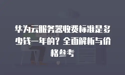 华为云服务器收费标准是多少钱一年的？全面解析与价格参考