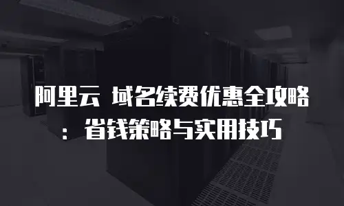 阿里云 域名续费优惠全攻略：省钱策略与实用技巧