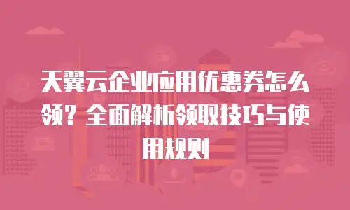 天翼云企业应用优惠券怎么领？全面解析领取技巧与使用规则