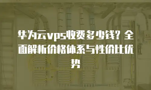 华为云vps收费多少钱？全面解析价格体系与性价比优势