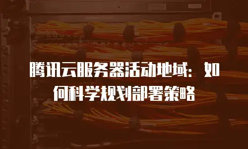 腾讯云服务器活动地域：如何科学规划部署策略