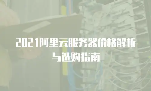 2021阿里云服务器价格解析与选购指南