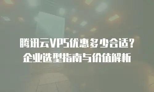 腾讯云VPS优惠多少合适？企业选型指南与价值解析