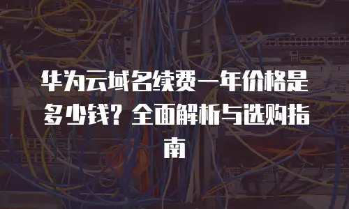 华为云域名续费一年价格是多少钱？全面解析与选购指南