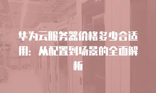华为云服务器价格多少合适用：从配置到场景的全面解析
