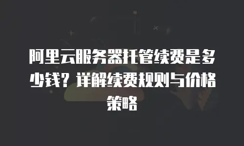 阿里云服务器托管续费是多少钱？详解续费规则与价格策略