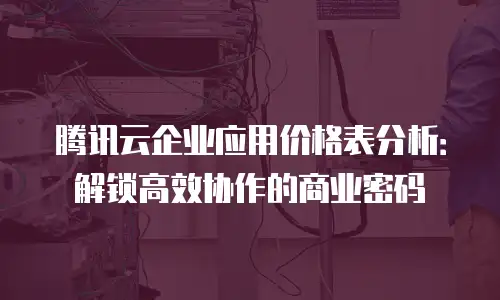 腾讯云企业应用价格表分析：解锁高效协作的商业密码