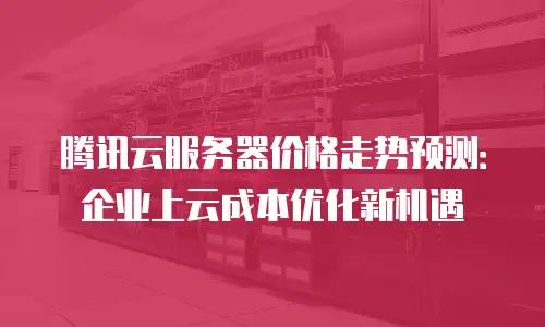 腾讯云服务器价格走势预测：企业上云成本优化新机遇