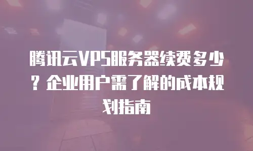 腾讯云VPS服务器续费多少？企业用户需了解的成本规划指南
