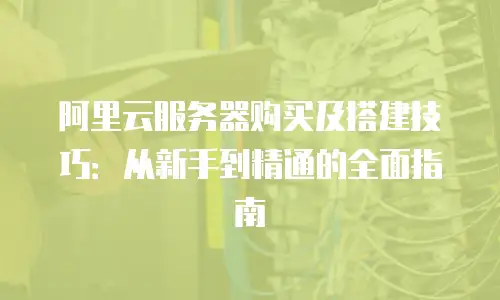 阿里云服务器购买及搭建技巧：从新手到精通的全面指南